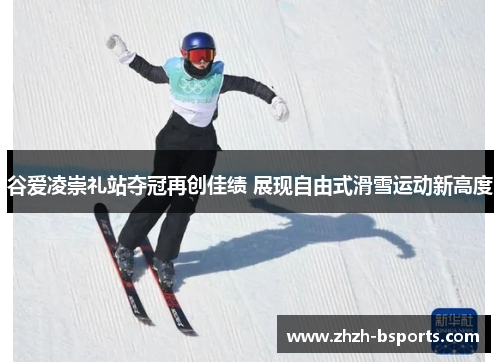 谷爱凌崇礼站夺冠再创佳绩 展现自由式滑雪运动新高度