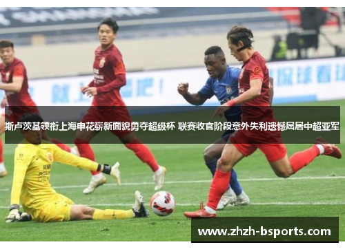 斯卢茨基领衔上海申花崭新面貌勇夺超级杯 联赛收官阶段意外失利遗憾屈居中超亚军 斯卢茨基领衔上海申花崭新面貌勇夺超级杯 联赛收官阶段意外失利遗憾屈居中超亚军