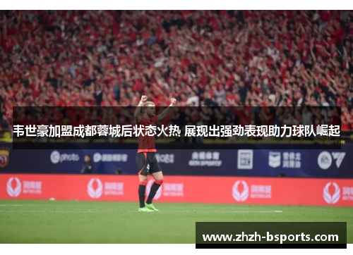 韦世豪加盟成都蓉城后状态火热 展现出强劲表现助力球队崛起
