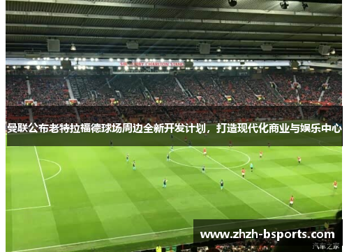 曼联公布老特拉福德球场周边全新开发计划,打造现代化商业与娱乐中心 曼联公布老特拉福德球场周边全新开发计划,打造现代化商业与娱乐中心