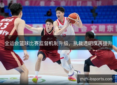 全运会篮球比赛监督机制升级,执裁透明度再提升 全运会篮球比赛监督机制升级,执裁透明度再提升
